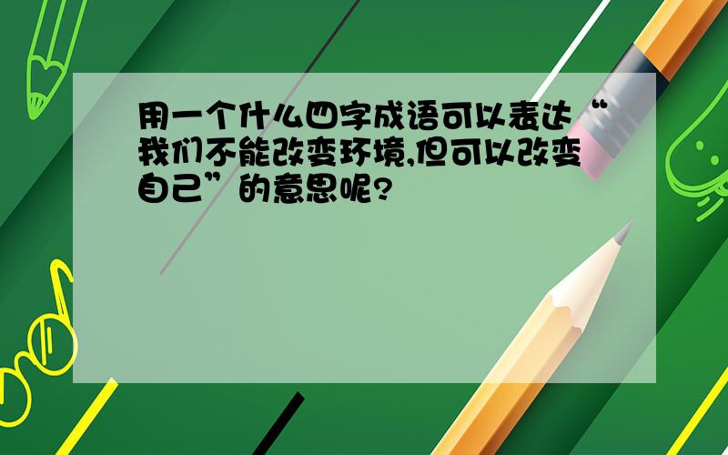 用一个什么四字成语可以表达“我们不能改变环境,但可以改变自己”的意思呢?