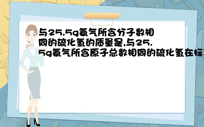 与25.5g氨气所含分子数相同的硫化氢的质量是,与25.5g氨气所含原子总数相同的硫化氢在标况下的体积是