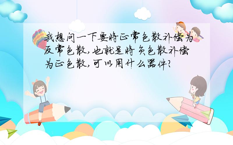 我想问一下要将正常色散补偿为反常色散,也就是将负色散补偿为正色散,可以用什么器件?