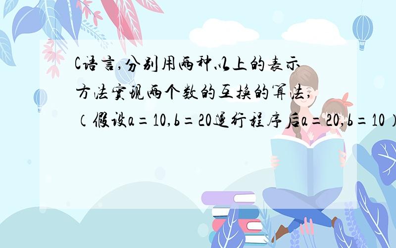 C语言,分别用两种以上的表示方法实现两个数的互换的算法,（假设a=10,b=20运行程序后a=20,b=10）