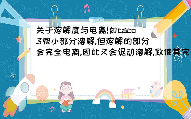 关于溶解度与电离!如caco3很小部分溶解,但溶解的部分会完全电离,因此又会促动溶解,致使其完全溶解,但caco3只溶解