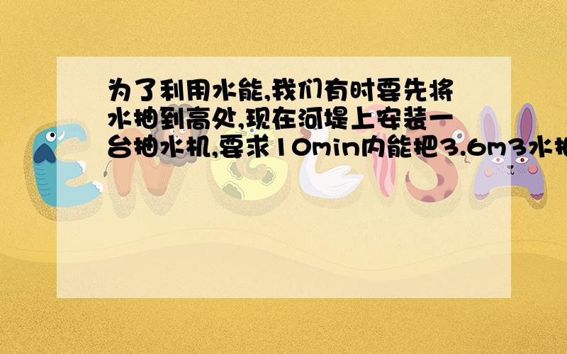 为了利用水能,我们有时要先将水抽到高处,现在河堤上安装一台抽水机,要求10min内能把3.6m3水抽到10m高处,设抽水