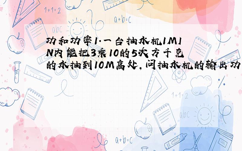 功和功率1.一台抽水机1MIN内能把3乘10的5次方千克的水抽到10M高处,问抽水机的输出功率是多大?1小时内做多少功2