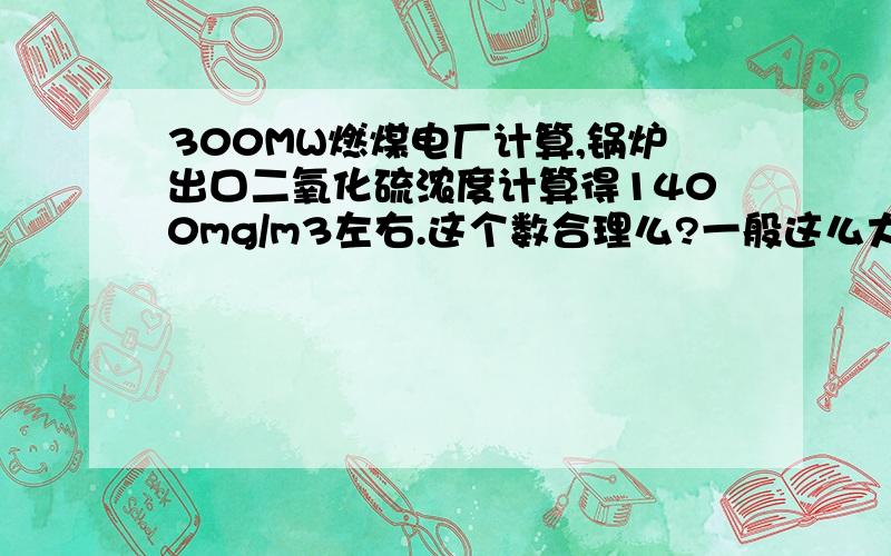 300MW燃煤电厂计算,锅炉出口二氧化硫浓度计算得1400mg/m3左右.这个数合理么?一般这么大的锅炉二氧化硫浓度范围