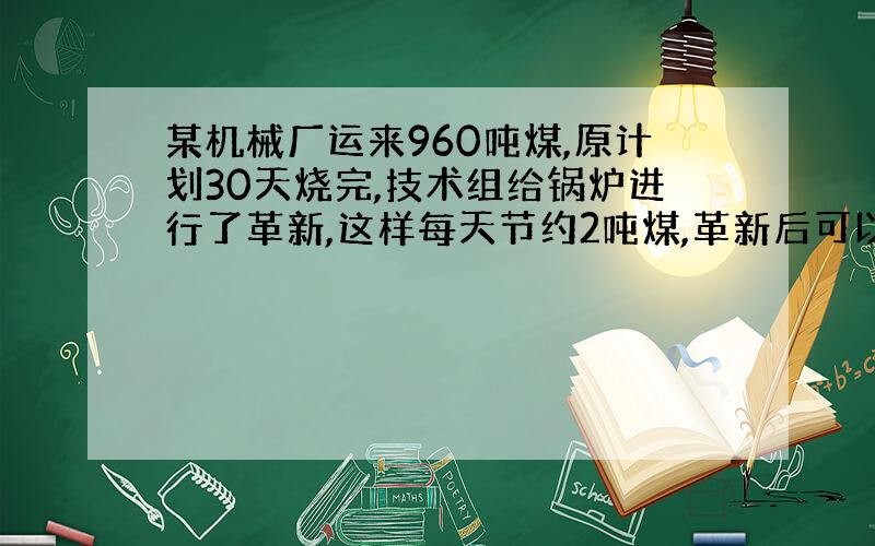 某机械厂运来960吨煤,原计划30天烧完,技术组给锅炉进行了革新,这样每天节约2吨煤,革新后可以少多少天?