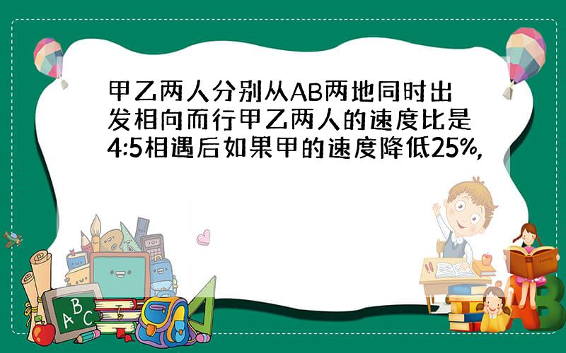 甲乙两人分别从AB两地同时出发相向而行甲乙两人的速度比是4:5相遇后如果甲的速度降低25%,