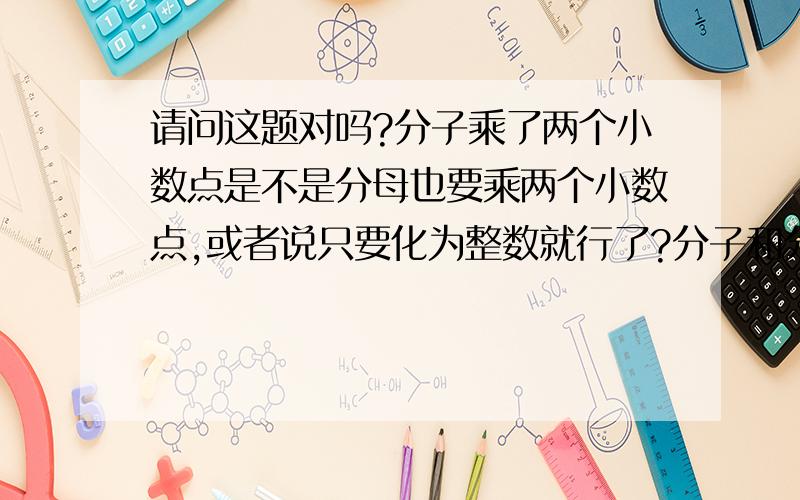 请问这题对吗?分子乘了两个小数点是不是分母也要乘两个小数点,或者说只要化为整数就行了?分子和分母不是同乘吗?