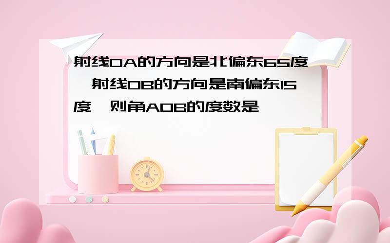 射线OA的方向是北偏东65度,射线OB的方向是南偏东15度,则角AOB的度数是