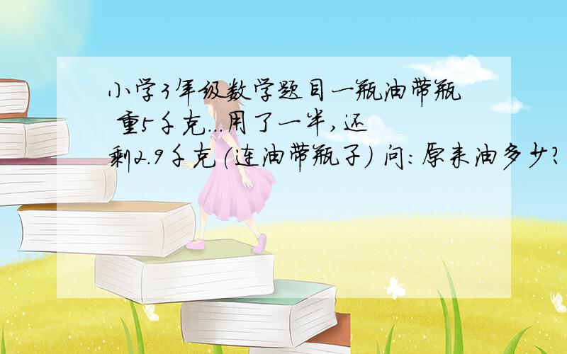 小学3年级数学题目一瓶油带瓶 重5千克...用了一半,还剩2.9千克(连油带瓶子) 问:原来油多少? 瓶子重多少?/ 3