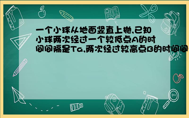 一个小球从地面竖直上抛,已知小球两次经过一个较低点A的时间间隔是Ta,两次经过较高点B的时间间隔