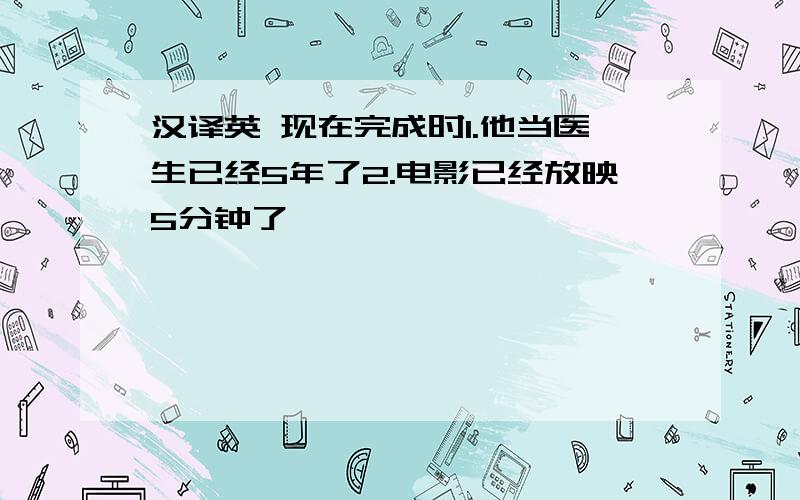 汉译英 现在完成时1.他当医生已经5年了2.电影已经放映5分钟了