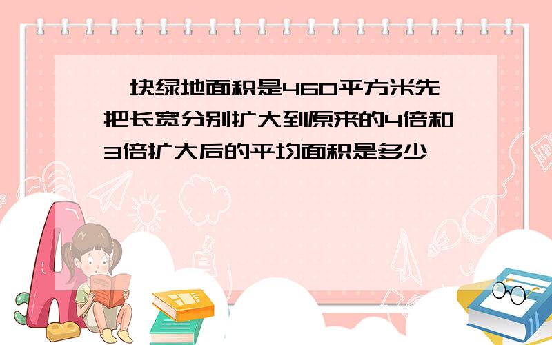 一块绿地面积是460平方米先把长宽分别扩大到原来的4倍和3倍扩大后的平均面积是多少