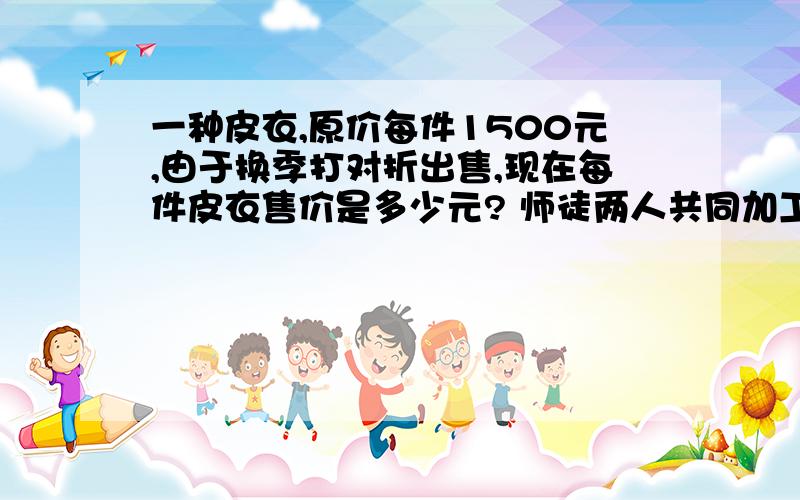 一种皮衣,原价每件1500元,由于换季打对折出售,现在每件皮衣售价是多少元? 师徒两人共同加工一种零件.