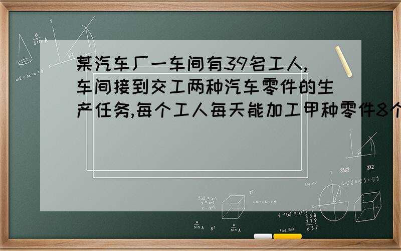 某汽车厂一车间有39名工人,车间接到交工两种汽车零件的生产任务,每个工人每天能加工甲种零件8个,