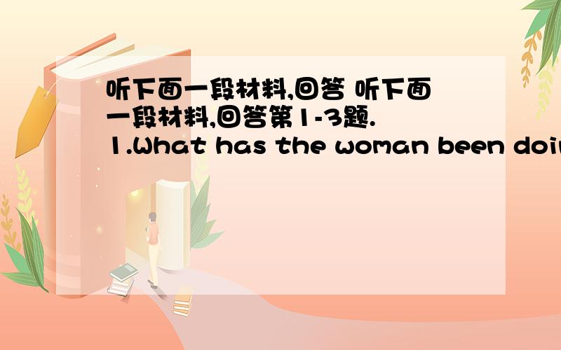 听下面一段材料,回答 听下面一段材料,回答第1-3题. 1.What has the woman been doing