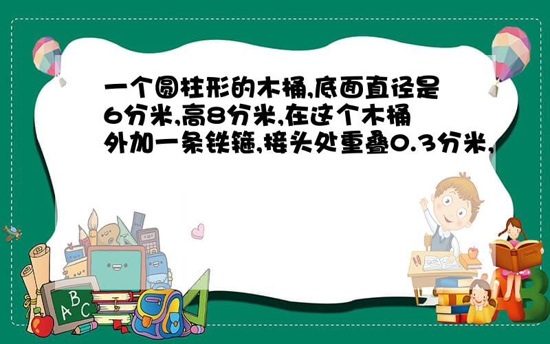 一个圆柱形的木桶,底面直径是6分米,高8分米,在这个木桶外加一条铁箍,接头处重叠0.3分米,