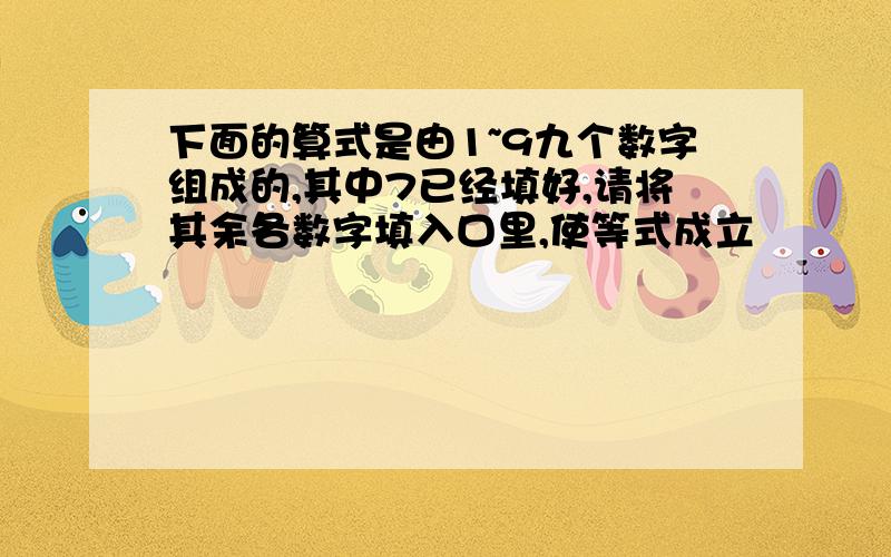 下面的算式是由1~9九个数字组成的,其中7已经填好,请将其余各数字填入口里,使等式成立