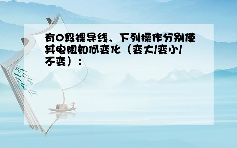 有0段裸导线，下列操作分别使其电阻如何变化（变大/变小/不变）：