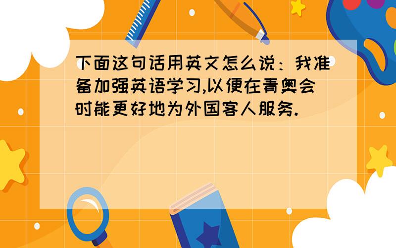 下面这句话用英文怎么说：我准备加强英语学习,以便在青奥会时能更好地为外国客人服务.