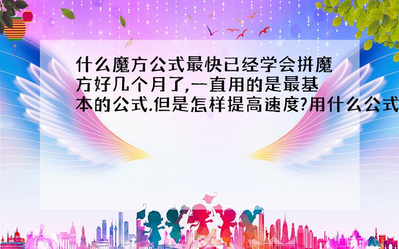 什么魔方公式最快已经学会拼魔方好几个月了,一直用的是最基本的公式.但是怎样提高速度?用什么公式最适合我?我拼好一个模仿需