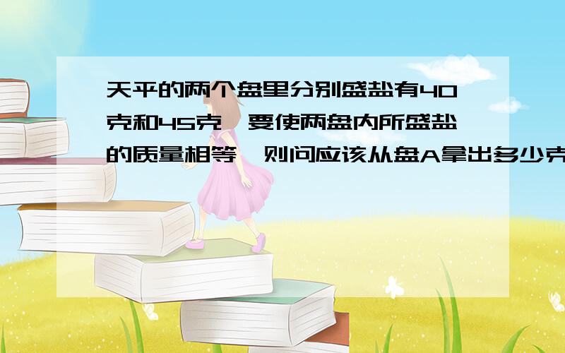 天平的两个盘里分别盛盐有40克和45克,要使两盘内所盛盐的质量相等,则问应该从盘A拿出多少克盐放到B内,设应拿x克,则所