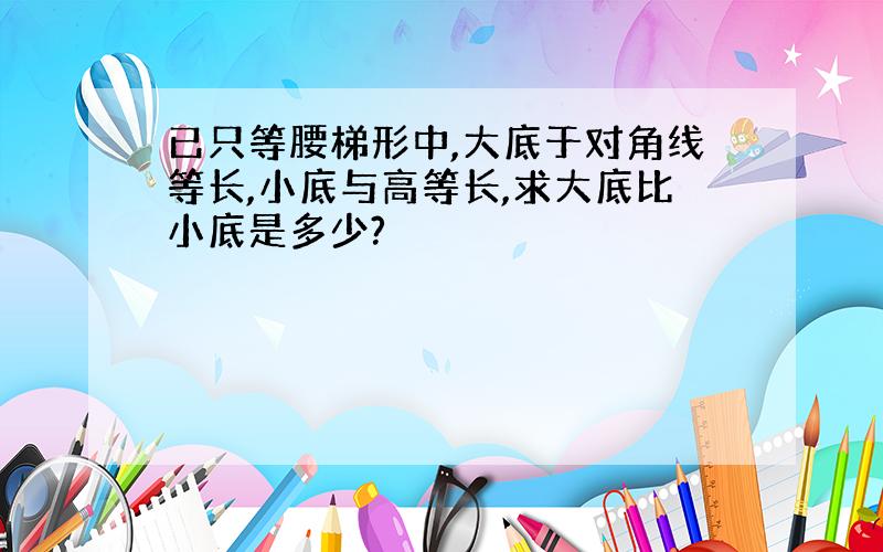 已只等腰梯形中,大底于对角线等长,小底与高等长,求大底比小底是多少?