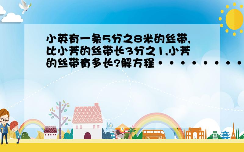 小英有一条5分之8米的丝带,比小芳的丝带长3分之1,小芳的丝带有多长?解方程··········快点