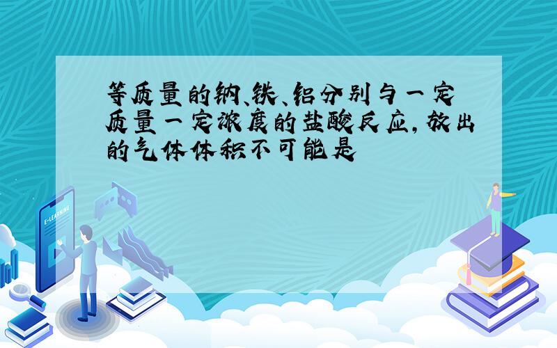 等质量的钠、铁、铝分别与一定质量一定浓度的盐酸反应,放出的气体体积不可能是