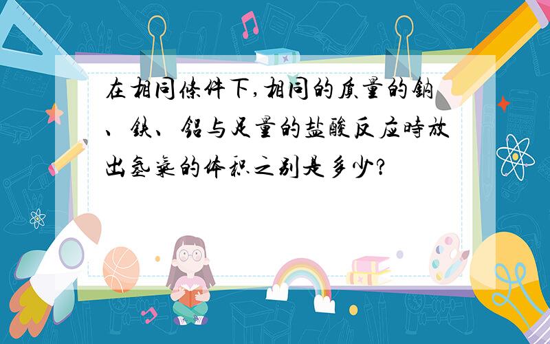 在相同条件下,相同的质量的钠、铁、铝与足量的盐酸反应时放出氢气的体积之别是多少?