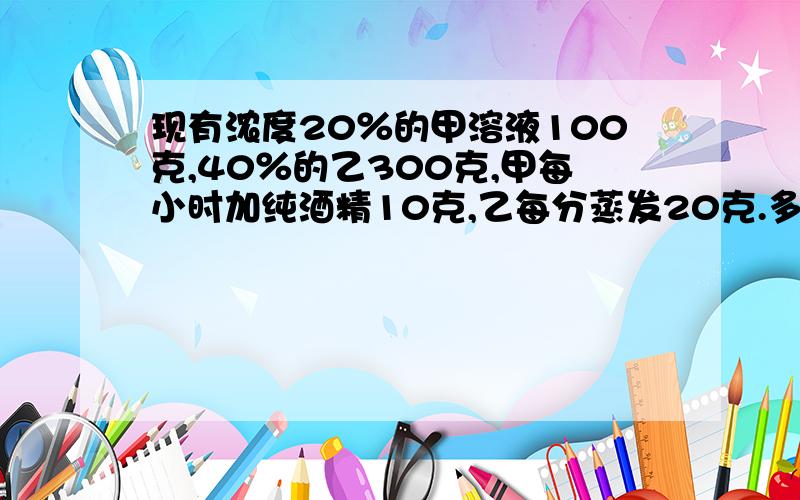 现有浓度20％的甲溶液100克,40％的乙300克,甲每小时加纯酒精10克,乙每分蒸发20克.多少小时后是50％?