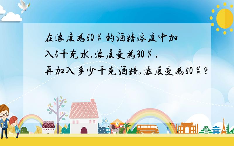 在浓度为50％的酒精溶液中加入5千克水,浓度变为30％,再加入多少千克酒精,浓度变为50％?