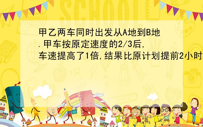 甲乙两车同时出发从A地到B地.甲车按原定速度的2/3后,车速提高了1倍,结果比原计划提前2小时到达B地；乙车按每小时30