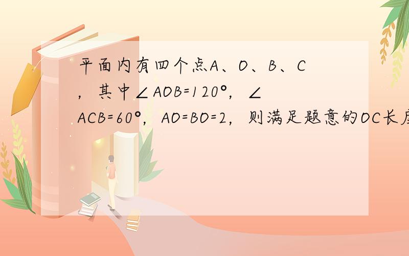 平面内有四个点A、O、B、C，其中∠AOB=120°，∠ACB=60°，AO=BO=2，则满足题意的OC长度为整数的值可