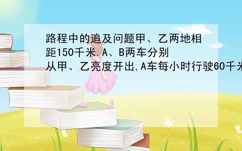 路程中的追及问题甲、乙两地相距150千米.A、B两车分别从甲、乙亮度开出,A车每小时行驶60千米,B每小时行驶40千米.