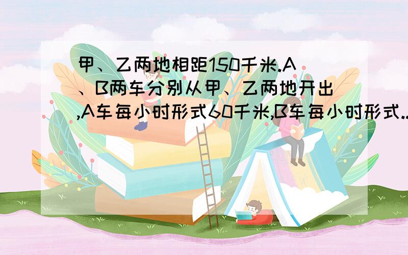 甲、乙两地相距150千米.A、B两车分别从甲、乙两地开出,A车每小时形式60千米,B车每小时形式...