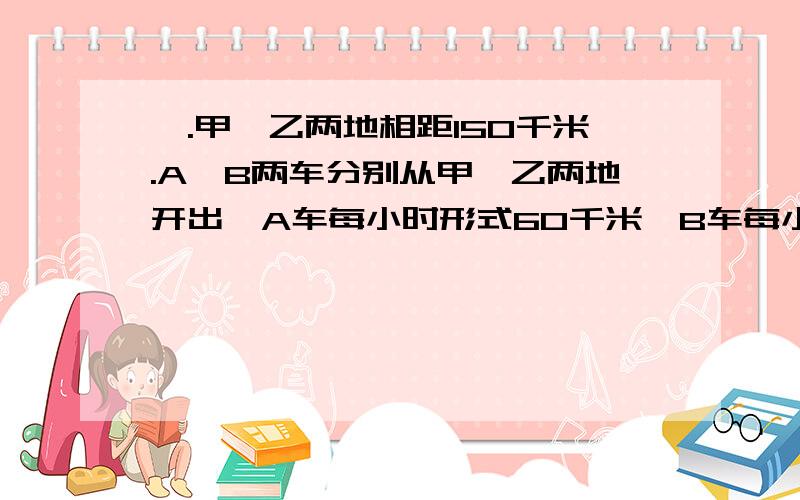 一.甲、乙两地相距150千米.A、B两车分别从甲、乙两地开出,A车每小时形式60千米,B车每小时形式