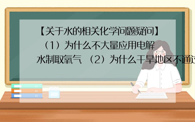 【关于水的相关化学问题疑问】 （1）为什么不大量应用电解水制取氧气 （2）为什么干旱地区不通过燃烧氢气获得水源