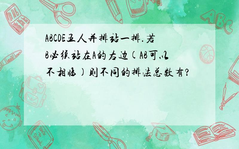 ABCDE五人并排站一排.若B必须站在A的右边(AB可以不相临)则不同的排法总数有?