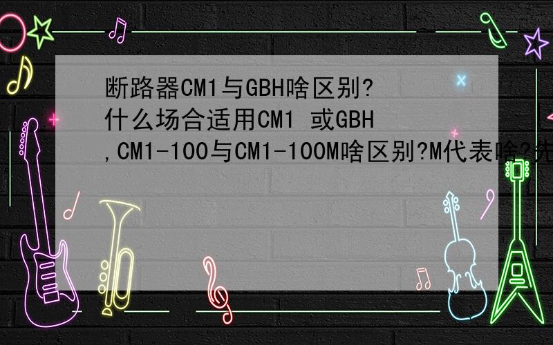 断路器CM1与GBH啥区别?什么场合适用CM1 或GBH,CM1-100与CM1-100M啥区别?M代表啥?先感谢大虾们