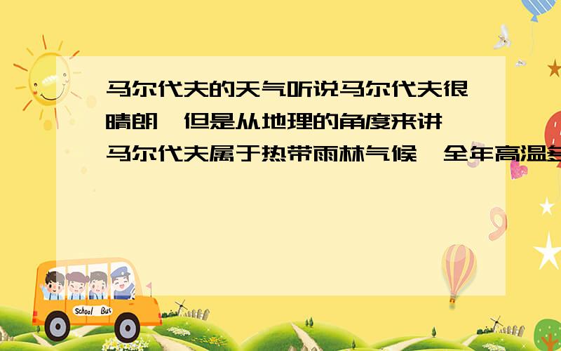 马尔代夫的天气听说马尔代夫很晴朗,但是从地理的角度来讲,马尔代夫属于热带雨林气候,全年高温多雨,和晴朗很矛盾,