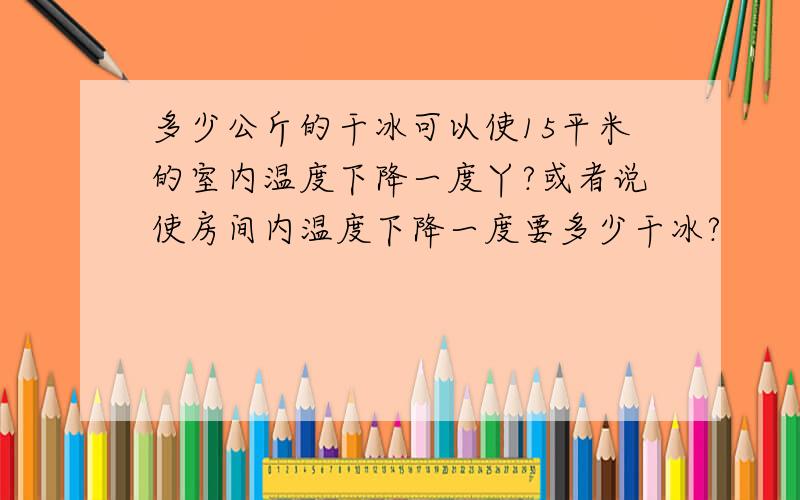 多少公斤的干冰可以使15平米的室内温度下降一度丫?或者说使房间内温度下降一度要多少干冰?