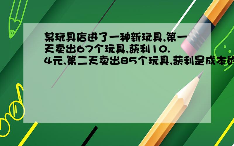 某玩具店进了一种新玩具,第一天卖出67个玩具,获利10.4元,第二天卖出85个玩具,获利是成本的40%