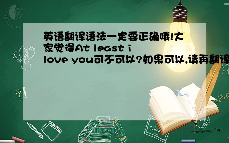 英语翻译语法一定要正确哦!大家觉得At least i love you可不可以?如果可以,请再翻译一句“至少有我爱你”