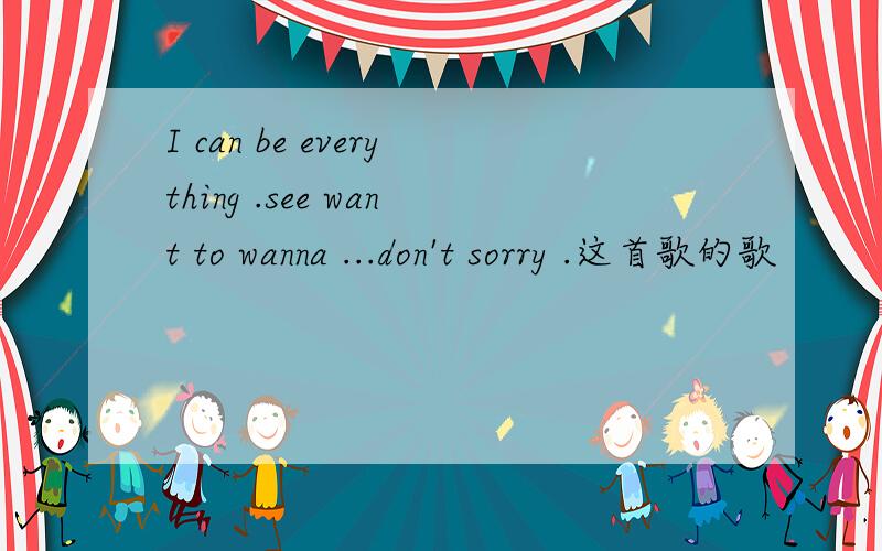 I can be everything .see want to wanna ...don't sorry .这首歌的歌