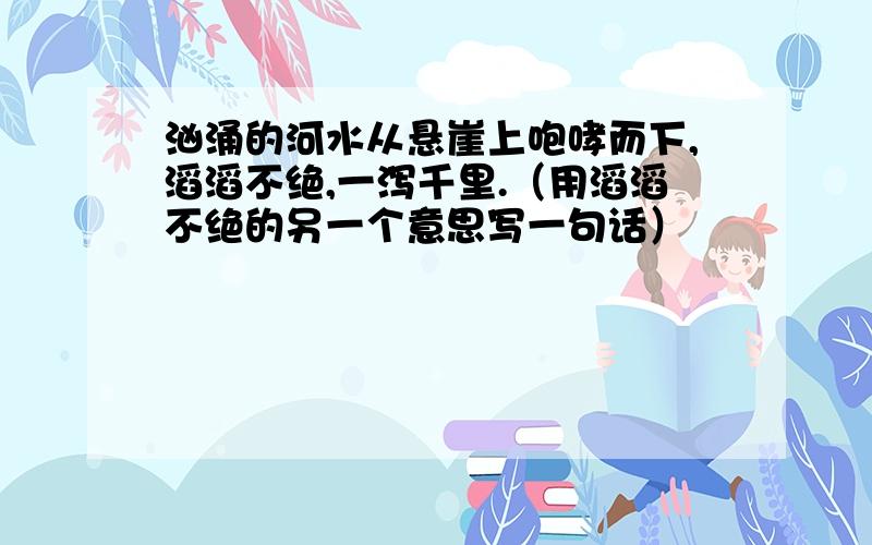 汹涌的河水从悬崖上咆哮而下,滔滔不绝,一泻千里.（用滔滔不绝的另一个意思写一句话）