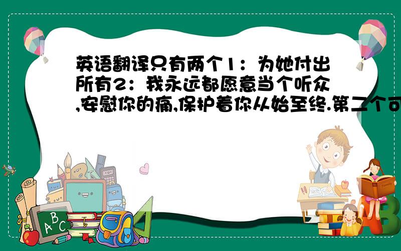 英语翻译只有两个1：为她付出所有2：我永远都愿意当个听众,安慰你的痛,保护着你从始至终.第二个可能有难道,不勉强,能翻译