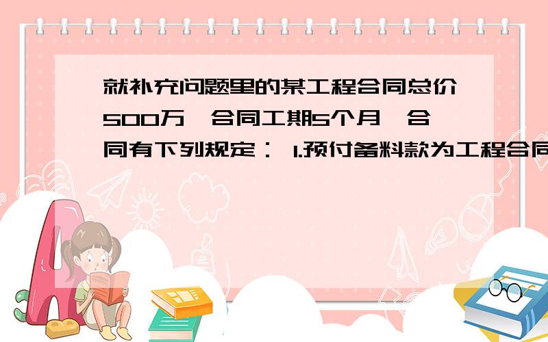 就补充问题里的某工程合同总价500万,合同工期5个月,合同有下列规定： 1.预付备料款为工程合同总价的10%；2.工程进