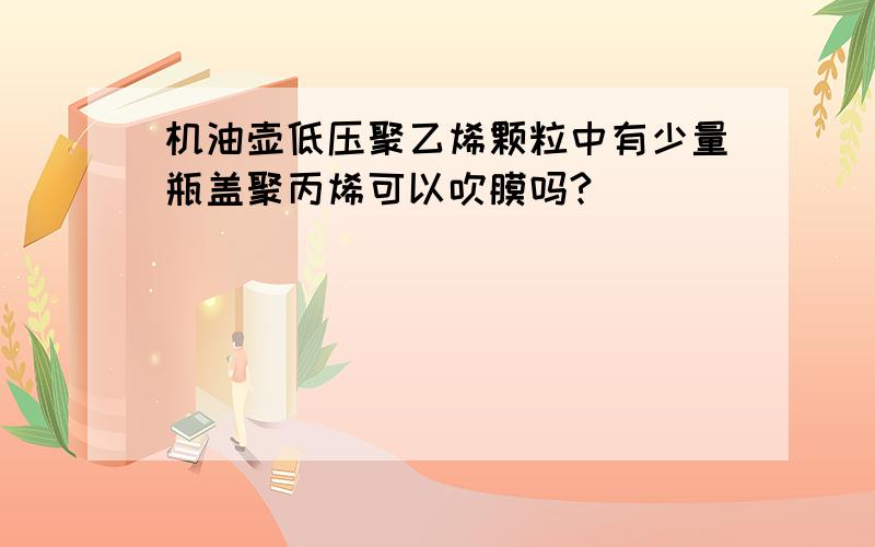 机油壶低压聚乙烯颗粒中有少量瓶盖聚丙烯可以吹膜吗?