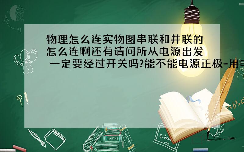 物理怎么连实物图串联和并联的怎么连啊还有请问所从电源出发 一定要经过开关吗?能不能电源正极-用电器-开关-负极 这刚学电