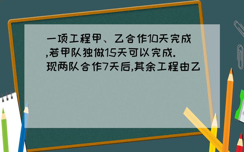 一项工程甲、乙合作10天完成,若甲队独做15天可以完成.现两队合作7天后,其余工程由乙